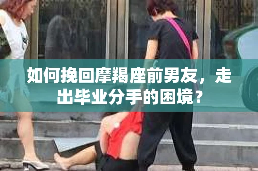 如何挽回摩羯座前男友，走出毕业分手的困境？