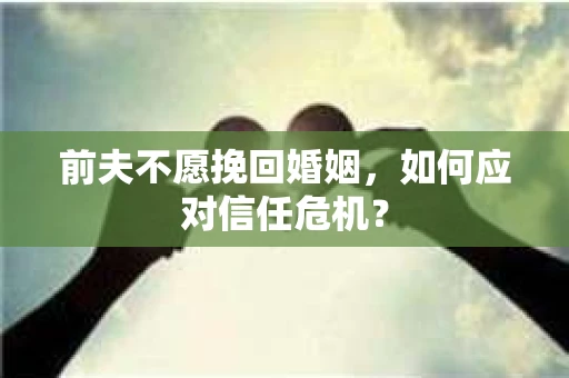 前夫不愿挽回婚姻,如何应对信任危机? 前夫不愿挽回婚姻,如何应对信任危机?