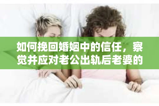 如何挽回婚姻中的信任，察觉并应对老公出轨后老婆的危机信号