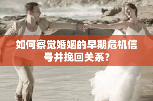如何察觉婚姻的早期危机信号并挽回关系？