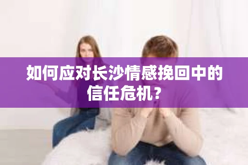 如何应对长沙情感挽回中的信任危机？