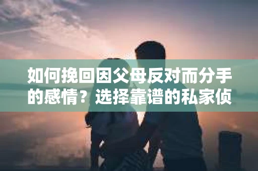 如何挽回因父母反对而分手的感情？选择靠谱的私家侦探社怎么办？