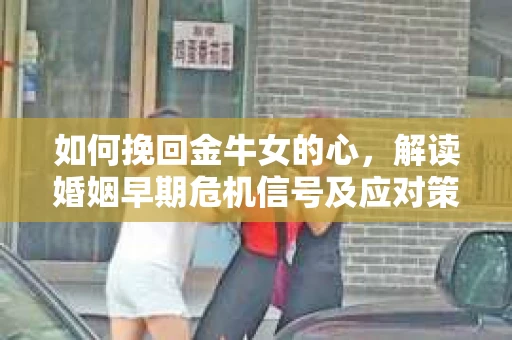 如何挽回金牛女的心，解读婚姻早期危机信号及应对策略