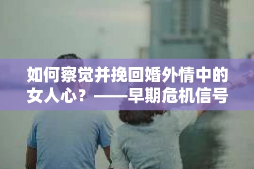 如何察觉并挽回婚外情中的女人心？——早期危机信号与干预策略