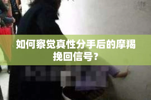 如何察觉真性分手后的摩羯挽回信号？