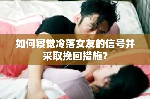 如何察觉冷落女友的信号并采取挽回措施？