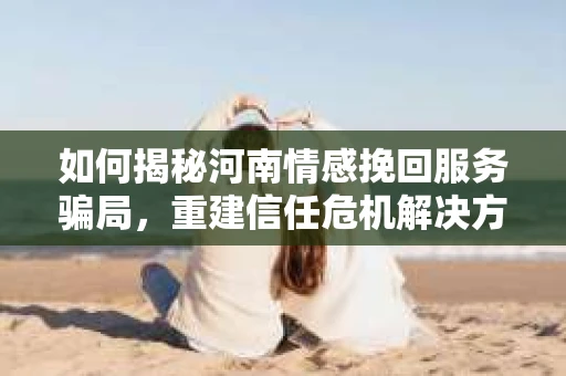 如何揭秘河南情感挽回服务骗局,重建信任危机解决方案? 如何揭秘河南情感挽回服务骗局,重建信任危机解决方案?