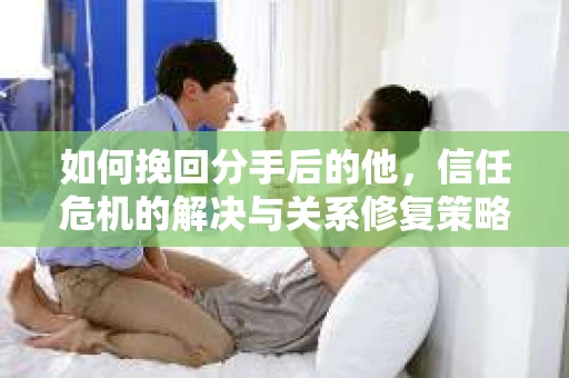 如何挽回分手后的他，信任危机的解决与关系修复策略
