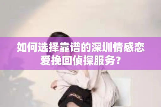 如何选择靠谱的深圳情感恋爱挽回侦探服务？