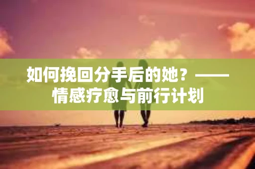 如何挽回分手后的她？——情感疗愈与前行计划