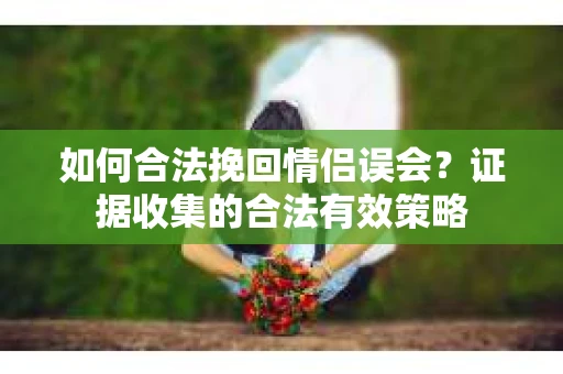 如何合法挽回情侣误会?证据收集的合法有效策略 如何合法挽回情侣误会?证据收集的合法有效策略