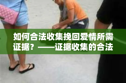 如何合法收集挽回爱情所需证据？——证据收集的合法有效方法论