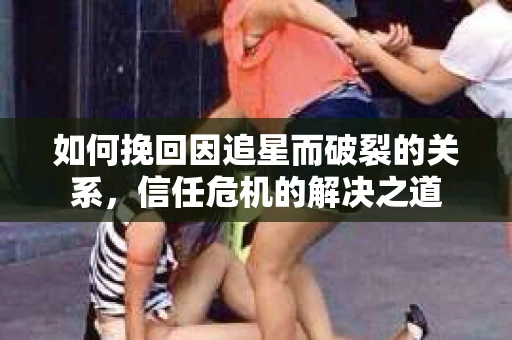 如何挽回因追星而破裂的关系，信任危机的解决之道