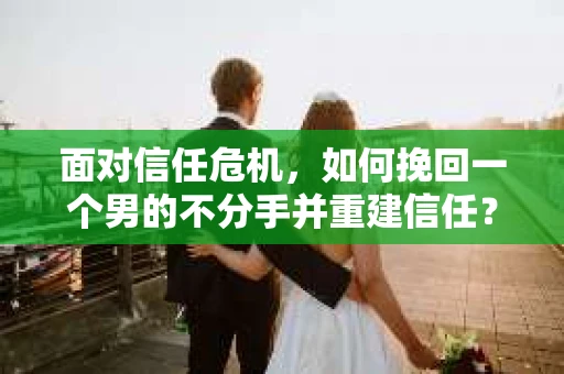 面对信任危机，如何挽回一个男的不分手并重建信任？