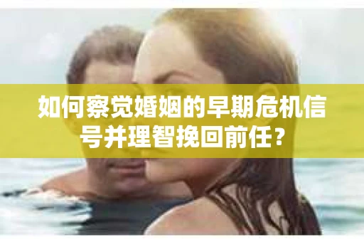 如何察觉婚姻的早期危机信号并理智挽回前任？