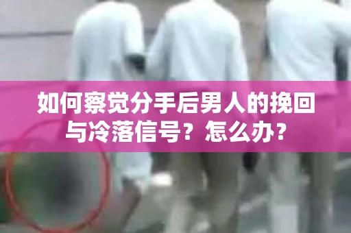 如何察觉分手后男人的挽回与冷落信号？怎么办？