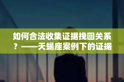 如何合法收集证据挽回关系？——天蝎座案例下的证据收集策略