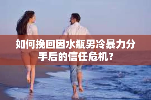 如何挽回因水瓶男冷暴力分手后的信任危机？
