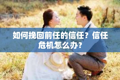 如何挽回前任的信任？信任危机怎么办？