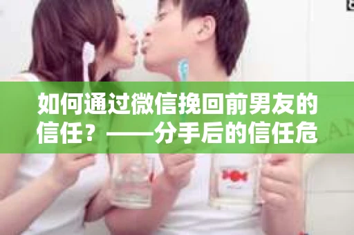 如何通过微信挽回前男友的信任？——分手后的信任危机解决方案