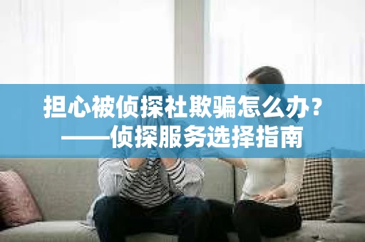 担心被侦探社欺骗怎么办？——侦探服务选择指南